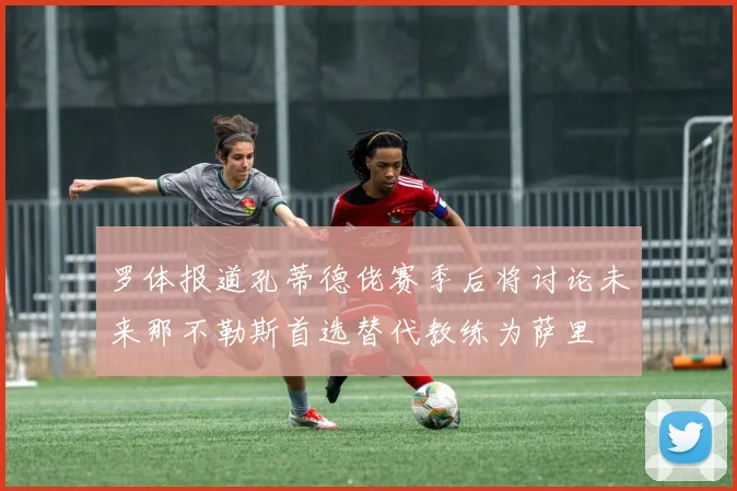 罗体报道孔蒂德佬赛季后将讨论未来那不勒斯首选替代教练为萨里