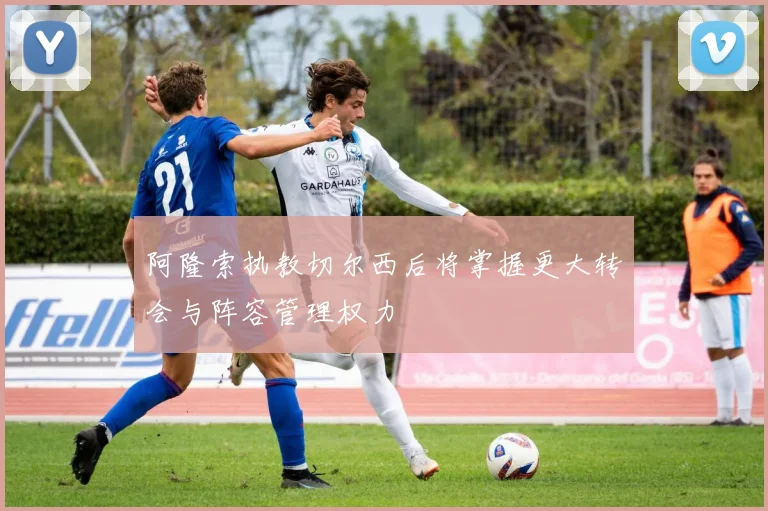 阿隆索执教切尔西后将掌握更大转会与阵容管理权力